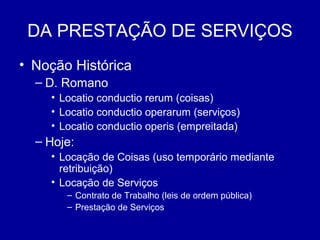 DA PRESTAÇÃO DE SERVIÇOS 
• Noção Histórica 
– D. Romano 
• Locatio conductio rerum (coisas) 
• Locatio conductio operarum (serviços) 
• Locatio conductio operis (empreitada) 
– Hoje: 
• Locação de Coisas (uso temporário mediante 
retribuição) 
• Locação de Serviços 
– Contrato de Trabalho (leis de ordem pública) 
– Prestação de Serviços 
 