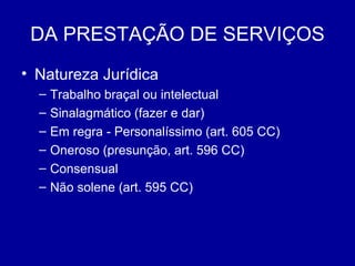 DA PRESTAÇÃO DE SERVIÇOS 
• Natureza Jurídica 
– Trabalho braçal ou intelectual 
– Sinalagmático (fazer e dar) 
– Em regra - Personalíssimo (art. 605 CC) 
– Oneroso (presunção, art. 596 CC) 
– Consensual 
– Não solene (art. 595 CC) 
 