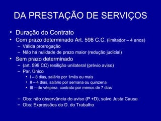 DA PRESTAÇÃO DE SERVIÇOS 
• Duração do Contrato 
• Com prazo determinado Art. 598 C.C. (limitador – 4 anos) 
– Válida prorrogação 
– Não há nulidade de prazo maior (redução judicial) 
• Sem prazo determinado 
– (art. 599 CC) resilição unilateral (prévio aviso) 
– Par. Único 
• I – 8 dias, salário por 1mês ou mais 
• II – 4 dias, salário por semana ou quinzena 
• III – de véspera, contrato por menos de 7 dias 
– Obs: não observância do aviso (P +D), salvo Justa Causa 
– Obs: Expressões do D. do Trabalho 
 