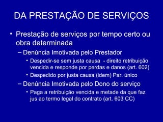 DA PRESTAÇÃO DE SERVIÇOS 
• Prestação de serviços por tempo certo ou 
obra determinada 
– Denúncia Imotivada pelo Prestador 
• Despedir-se sem justa causa - direito retribuição 
vencida e responde por perdas e danos (art. 602) 
• Despedido por justa causa (idem) Par. único 
– Denúncia Imotivada pelo Dono do serviço 
• Paga a retribuição vencida e metade da que faz 
jus ao termo legal do contrato (art. 603 CC) 
 