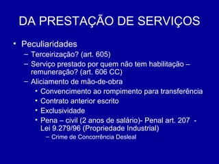 DA PRESTAÇÃO DE SERVIÇOS 
• Peculiaridades 
– Terceirização? (art. 605) 
– Serviço prestado por quem não tem habilitação – 
remuneração? (art. 606 CC) 
– Aliciamento de mão-de-obra 
• Convencimento ao rompimento para transferência 
• Contrato anterior escrito 
• Exclusividade 
• Pena – civil (2 anos de salário)- Penal art. 207 - 
Lei 9.279/96 (Propriedade Industrial) 
– Crime de Concorrência Desleal 
 