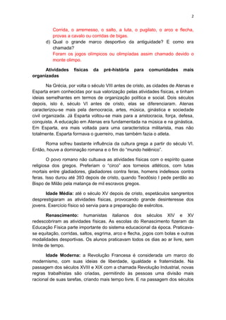 2
Corrida, o arremesso, o salto, a luta, o pugilato, o arco e flecha,
provas a cavalo ou corridas de bigas.
d) Qual o grande marco desportivo da antiguidade? E como era
chamada?
Foram os jogos olímpicos ou olimpíadas assim chamado devido o
monte olimpo.
Atividades físicas da pré-história para comunidades mais
organizadas
Na Grécia, por volta o século VIII antes de cristo, as cidades de Atenas e
Esparta eram conhecidas por sua valorização pelas atividades físicas, e tinham
ideias semelhantes em termos de organização política e social. Dois séculos
depois, isto é, século VI antes de cristo, elas se diferenciaram. Atenas
caracterizou-se mais pela democracia, artes, música, ginástica e sociedade
civil organizada. Já Esparta voltou-se mais para a aristocracia, força, defesa,
conquista. A educação em Atenas era fundamentada na música e na ginástica.
Em Esparta, era mais voltada para uma característica militarista, mas não
totalmente. Esparta formava o guerreiro, mas também fazia o atleta.
Roma sofreu bastante influência da cultura grega a partir do século VI.
Então, houve a dominação romana e o fim do “mundo helênico”.
O povo romano não cultuava as atividades físicas com o espírito quase
religiosa dos gregos. Preferiam o “circo” aos torneios atléticos, com lutas
mortais entre gladiadores, gladiadores contra feras, homens indefesos contra
feras. Isso durou até 393 depois de cristo, quando Teodósio I pede perdão ao
Bispo de Milão pela matança de mil escravos gregos.
Idade Média: até o século XV depois de cristo, espetáculos sangrentos
desprestigiaram as atividades físicas, provocando grande desinteresse dos
jovens. Exercício físico só servia para a preparação de exércitos.
Renascimento: humanistas italianos dos séculos XIV e XV
redescobriram as atividades físicas. As escolas do Renascimento fizeram da
Educação Física parte importante do sistema educacional da época. Praticava-
se equitação, corridas, saltos, esgrima, arco e flecha, jogos com bolas e outras
modalidades desportivas. Os alunos praticavam todos os dias ao ar livre, sem
limite de tempo.
Idade Moderna: a Revolução Francesa é considerada um marco do
modernismo, com suas ideias de liberdade, igualdade e fraternidade. Na
passagem dos séculos XVIII e XIX com a chamada Revolução Industrial, novas
regras trabalhistas são criadas, permitindo às pessoas uma divisão mais
racional de suas tarefas, criando mais tempo livre. E na passagem dos séculos
 