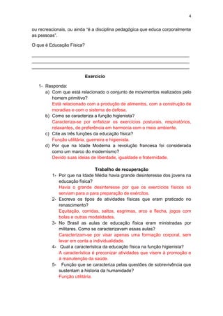 4
ou recreacionais, ou ainda “é a disciplina pedagógica que educa corporalmente
as pessoas”.
O que é Educação Física?
_______________________________________________________________
_______________________________________________________________
_______________________________________________________________
Exercício
1- Responda:
a) Com que está relacionado o conjunto de movimentos realizados pelo
homem primitivo?
Está relacionado com a produção de alimentos, com a construção de
moradias e com o sistema de defesa.
b) Como se caracteriza a função higienista?
Caracteriza-se por enfatizar os exercícios posturais, respiratórios,
relaxantes, de preferência em harmonia com o meio ambiente.
c) Cite as três funções da educação física?
Função utilitária, guerreira e higienista.
d) Por que na Idade Moderna a revolução francesa foi considerada
como um marco do modernismo?
Devido suas ideias de liberdade, igualdade e fraternidade.
Trabalho de recuperação
1- Por que na Idade Média havia grande desinteresse dos jovens na
educação física?
Havia o grande desinteresse por que os exercícios físicos só
serviam para a para preparação de exércitos.
2- Escreva os tipos de atividades físicas que eram praticado no
renascimento?
Equitação, corridas, saltos, esgrimas, arco e flecha, jogos com
bolas e outras modalidades.
3- No Brasil as aulas de educação física eram ministradas por
militares. Como se caracterizavam essas aulas?
Caracterizam-se por visar apenas uma formação corporal, sem
levar em conta a individualidade.
4- Qual a característica da educação física na função higienista?
A característica é preconizar atividades que visem à promoção e
à manutenção da saúde.
5- Função que se caracteriza pelas questões de sobrevivência que
sustentam a historia da humanidade?
Função utilitária.
 