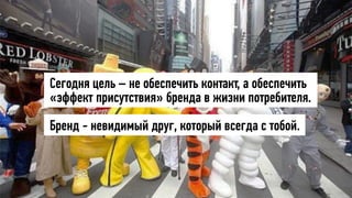 Сегодня цель – не обеспечить контакт, а обеспечить
«эффект присутствия» бренда в жизни потребителя.
Бренд - невидимый друг, который всегда с тобой.
 