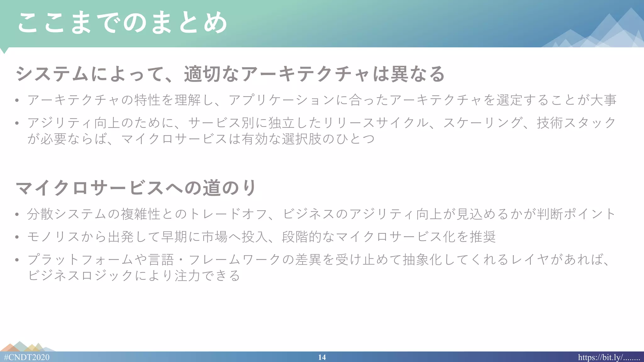 14#CNDT2020 https://bit.ly/........
ここまでのまとめ
システムによって、適切なアーキテクチャは異なる
• アーキテクチャの特性を理解し、アプリケーションに合ったアーキテクチャを選定することが⼤事
• アジリティ向上のために、サービス別に独⽴したリリースサイクル、スケーリング、技術スタック
が必要ならば、マイクロサービスは有効な選択肢のひとつ
マイクロサービスへの道のり
• 分散システムの複雑性とのトレードオフ、ビジネスのアジリティ向上が⾒込めるかが判断ポイント
• モノリスから出発して早期に市場へ投⼊、段階的なマイクロサービス化を推奨
• プラットフォームや⾔語・フレームワークの差異を受け⽌めて抽象化してくれるレイヤがあれば、
ビジネスロジックにより注⼒できる
 
