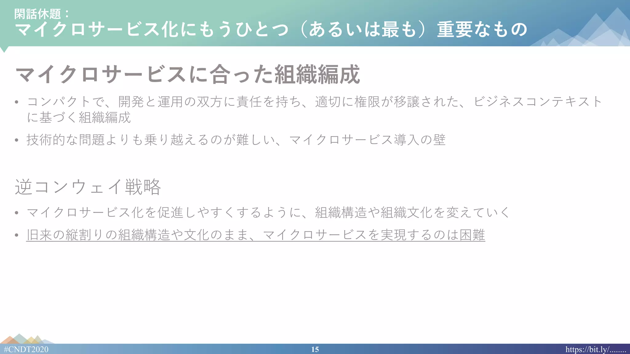 15#CNDT2020 https://bit.ly/........
閑話休題：
マイクロサービス化にもうひとつ（あるいは最も）重要なもの
マイクロサービスに合った組織編成
• コンパクトで、開発と運⽤の双⽅に責任を持ち、適切に権限が移譲された、ビジネスコンテキスト
に基づく組織編成
• 技術的な問題よりも乗り越えるのが難しい、マイクロサービス導⼊の壁
逆コンウェイ戦略
• マイクロサービス化を促進しやすくするように、組織構造や組織⽂化を変えていく
• 旧来の縦割りの組織構造や⽂化のまま、マイクロサービスを実現するのは困難
 