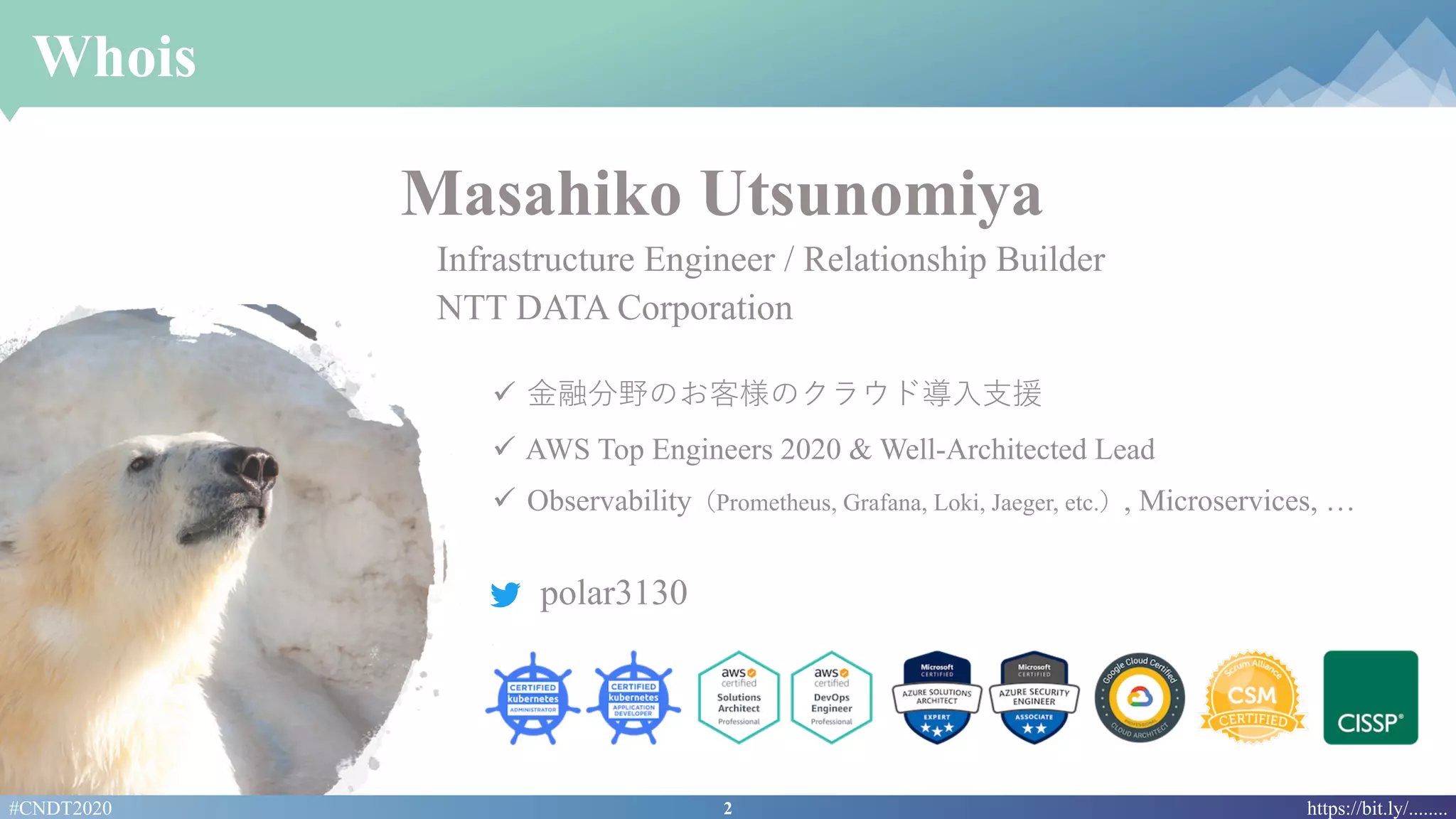 2#CNDT2020 https://bit.ly/........
Whois
ü ⾦融分野のお客様のクラウド導⼊⽀援
ü AWS Top Engineers 2020 & Well-Architected Lead
ü Observability（Prometheus, Grafana, Loki, Jaeger, etc.）, Microservices, …
polar3130
Masahiko Utsunomiya
Infrastructure Engineer / Relationship Builder
NTT DATA Corporation
 