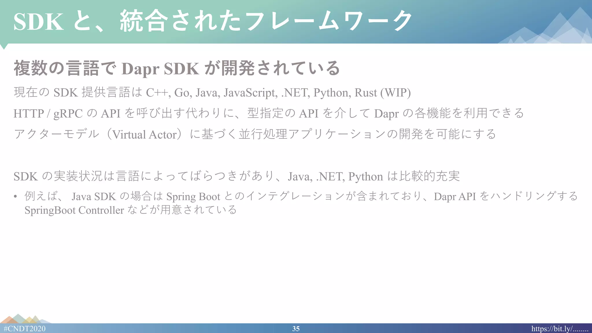 35#CNDT2020 https://bit.ly/........
SDK と、統合されたフレームワーク
複数の⾔語で Dapr SDK が開発されている
現在の SDK 提供⾔語は C++, Go, Java, JavaScript, .NET, Python, Rust (WIP)
HTTP / gRPC の API を呼び出す代わりに、型指定の API を介して Dapr の各機能を利⽤できる
アクターモデル（Virtual Actor）に基づく並⾏処理アプリケーションの開発を可能にする
SDK の実装状況は⾔語によってばらつきがあり、Java, .NET, Python は⽐較的充実
• 例えば、 Java SDK の場合は Spring Boot とのインテグレーションが含まれており、Dapr API をハンドリングする
SpringBoot Controller などが⽤意されている
 