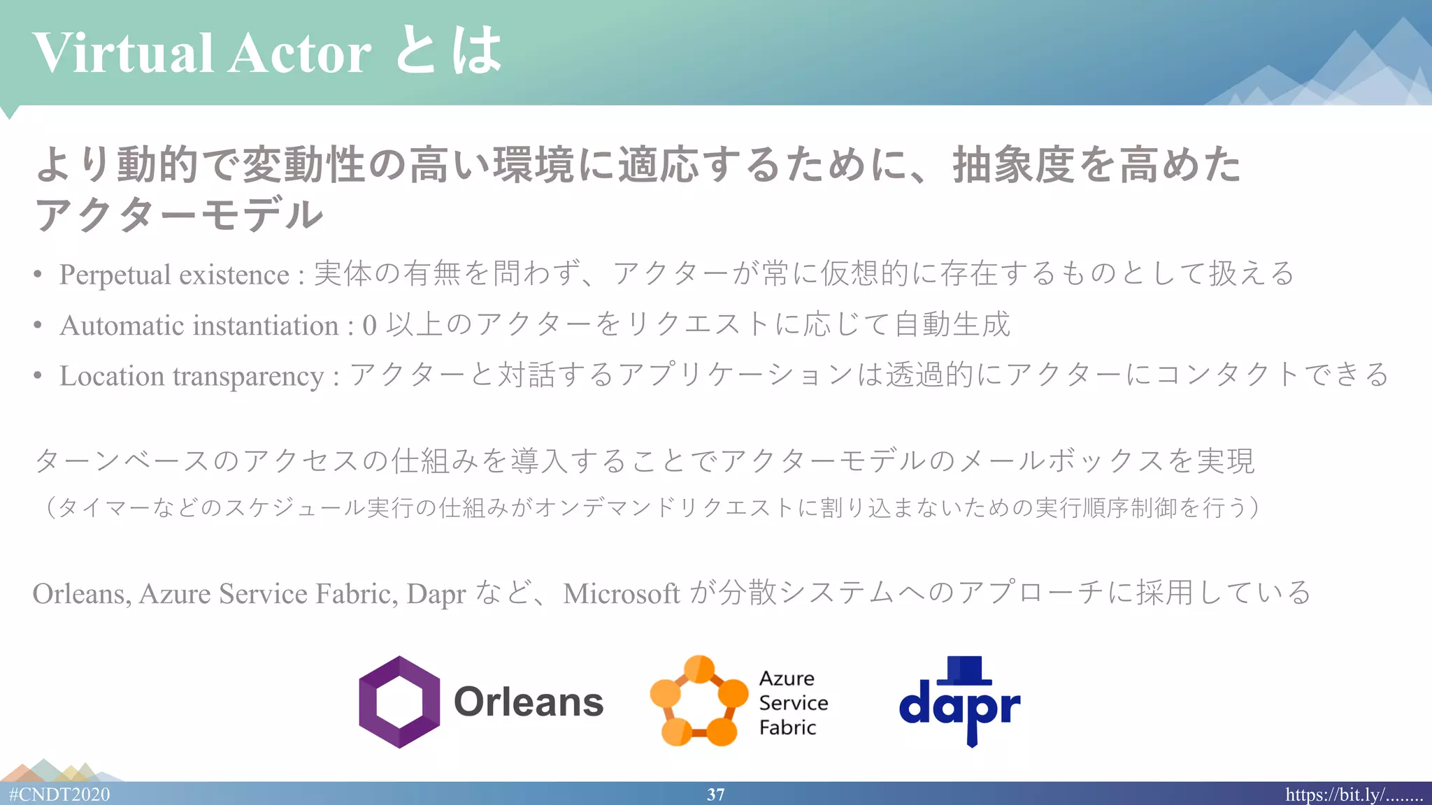 37#CNDT2020 https://bit.ly/........
Virtual Actor とは
より動的で変動性の⾼い環境に適応するために、抽象度を⾼めた
アクターモデル
• Perpetual existence : 実体の有無を問わず、アクターが常に仮想的に存在するものとして扱える
• Automatic instantiation : 0 以上のアクターをリクエストに応じて⾃動⽣成
• Location transparency : アクターと対話するアプリケーションは透過的にアクターにコンタクトできる
ターンベースのアクセスの仕組みを導⼊することでアクターモデルのメールボックスを実現
（タイマーなどのスケジュール実⾏の仕組みがオンデマンドリクエストに割り込まないための実⾏順序制御を⾏う）
Orleans, Azure Service Fabric, Dapr など、Microsoft が分散システムへのアプローチに採⽤している
 