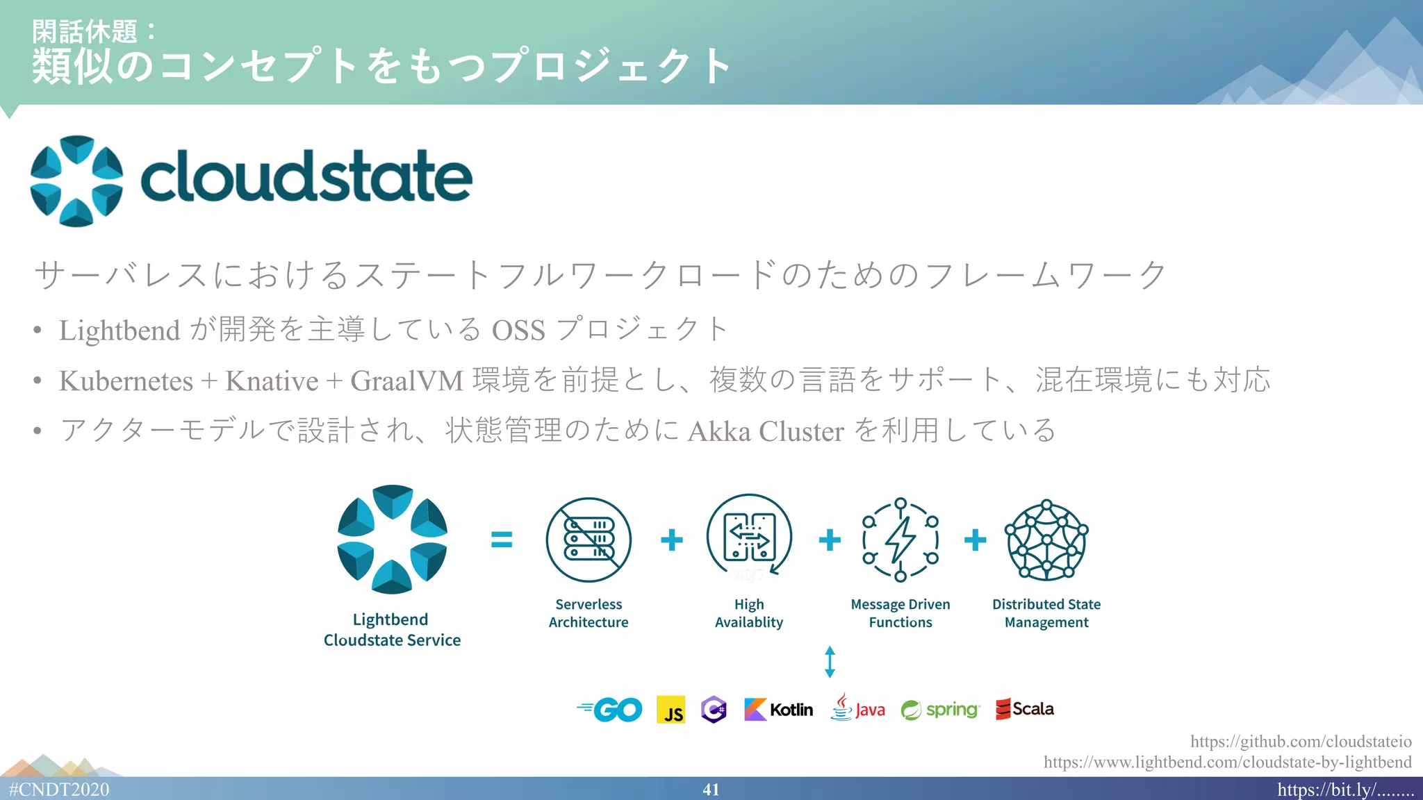 41#CNDT2020 https://bit.ly/........
閑話休題：
類似のコンセプトをもつプロジェクト
サーバレスにおけるステートフルワークロードのためのフレームワーク
• Lightbend が開発を主導している OSS プロジェクト
• Kubernetes + Knative + GraalVM 環境を前提とし、複数の⾔語をサポート、混在環境にも対応
• アクターモデルで設計され、状態管理のために Akka Cluster を利⽤している
https://github.com/cloudstateio
https://www.lightbend.com/cloudstate-by-lightbend
 