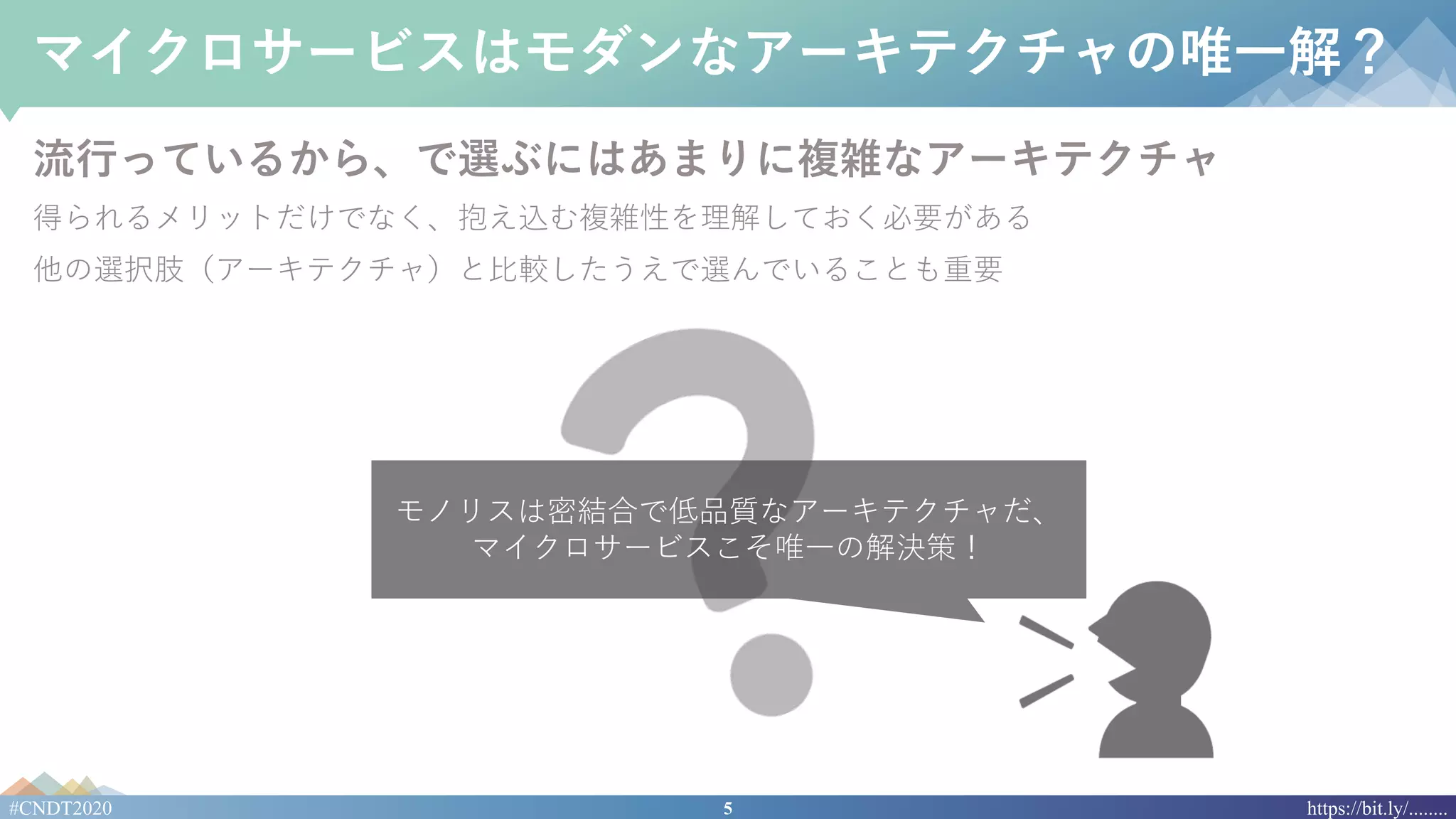 5#CNDT2020 https://bit.ly/........
マイクロサービスはモダンなアーキテクチャの唯⼀解？
流⾏っているから、で選ぶにはあまりに複雑なアーキテクチャ
得られるメリットだけでなく、抱え込む複雑性を理解しておく必要がある
他の選択肢（アーキテクチャ）と⽐較したうえで選んでいることも重要
モノリスは密結合で低品質なアーキテクチャだ、
マイクロサービスこそ唯⼀の解決策！
 