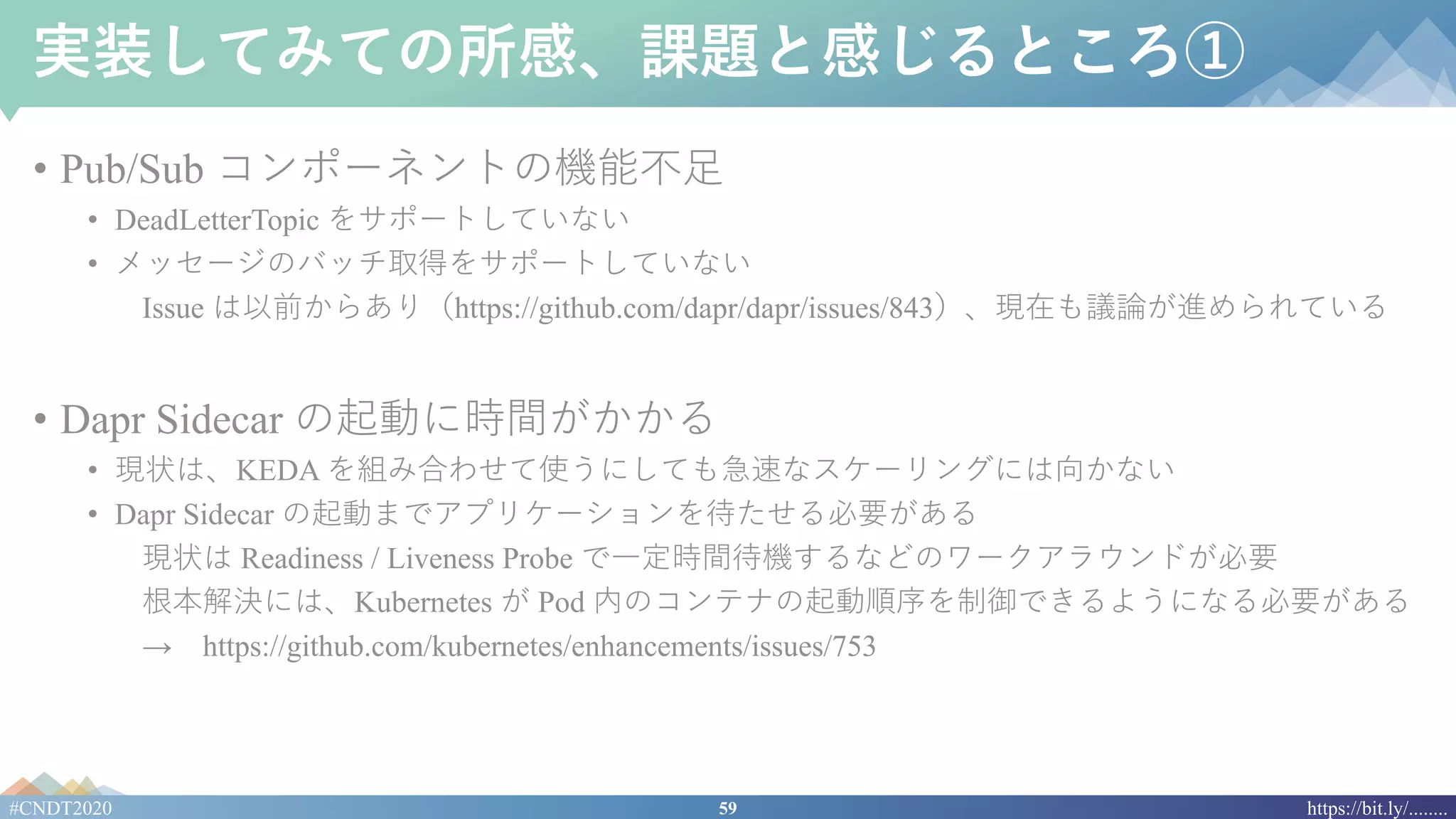59#CNDT2020 https://bit.ly/........
実装してみての所感、課題と感じるところ①
• Pub/Sub コンポーネントの機能不⾜
• DeadLetterTopic をサポートしていない
• メッセージのバッチ取得をサポートしていない
Issue は以前からあり（https://github.com/dapr/dapr/issues/843）、現在も議論が進められている
• Dapr Sidecar の起動に時間がかかる
• 現状は、KEDA を組み合わせて使うにしても急速なスケーリングには向かない
• Dapr Sidecar の起動までアプリケーションを待たせる必要がある
現状は Readiness / Liveness Probe で⼀定時間待機するなどのワークアラウンドが必要
根本解決には、Kubernetes が Pod 内のコンテナの起動順序を制御できるようになる必要がある
→ https://github.com/kubernetes/enhancements/issues/753
 