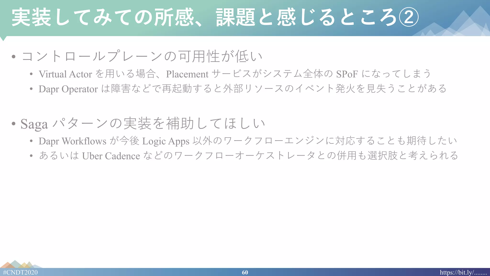 60#CNDT2020 https://bit.ly/........
実装してみての所感、課題と感じるところ②
• コントロールプレーンの可⽤性が低い
• Virtual Actor を⽤いる場合、Placement サービスがシステム全体の SPoF になってしまう
• Dapr Operator は障害などで再起動すると外部リソースのイベント発⽕を⾒失うことがある
• Saga パターンの実装を補助してほしい
• Dapr Workflows が今後 Logic Apps 以外のワークフローエンジンに対応することも期待したい
• あるいは Uber Cadence などのワークフローオーケストレータとの併⽤も選択肢と考えられる
 