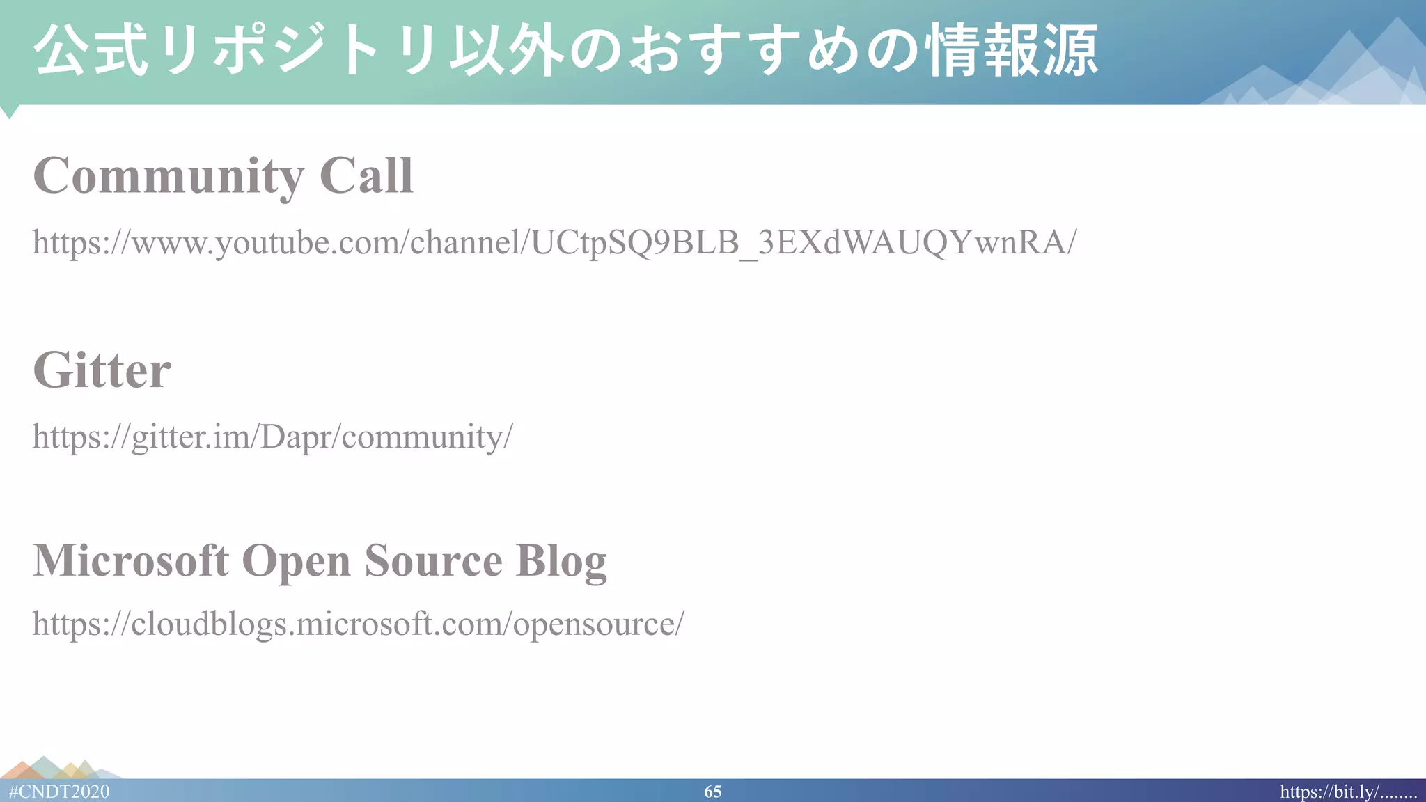 65#CNDT2020 https://bit.ly/........
公式リポジトリ以外のおすすめの情報源
Community Call
https://www.youtube.com/channel/UCtpSQ9BLB_3EXdWAUQYwnRA/
Gitter
https://gitter.im/Dapr/community/
Microsoft Open Source Blog
https://cloudblogs.microsoft.com/opensource/
 