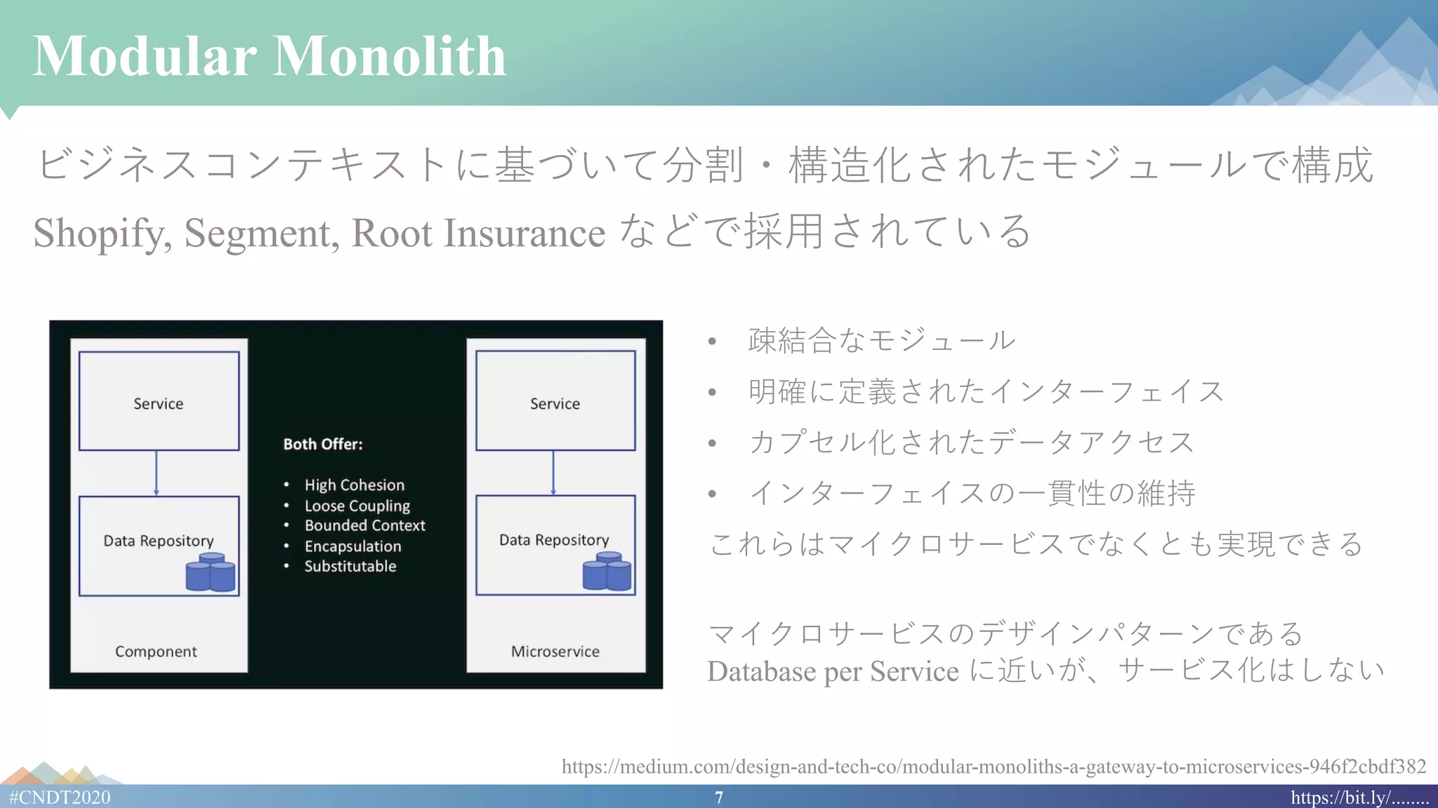 7#CNDT2020 https://bit.ly/........
Modular Monolith
ビジネスコンテキストに基づいて分割・構造化されたモジュールで構成
Shopify, Segment, Root Insurance などで採⽤されている
https://medium.com/design-and-tech-co/modular-monoliths-a-gateway-to-microservices-946f2cbdf382
• 疎結合なモジュール
• 明確に定義されたインターフェイス
• カプセル化されたデータアクセス
• インターフェイスの⼀貫性の維持
これらはマイクロサービスでなくとも実現できる
マイクロサービスのデザインパターンである
Database per Service に近いが、サービス化はしない
 