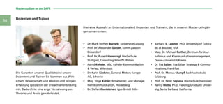 Masterstudium an der DAPR 
10
Die Garanten unserer Qualität sind unsere
Dozenten und Trainer. Sie kommen aus Wirt-
schaft, Wissenschaft und Medien und bringen
Erfahrung speziell in der Erwachsenenbildung
mit. Dadurch ist eine enge Verzahnung von
Theorie und Praxis gewährleistet.
•	 Dr. Mark-Steffen Buchele, Universität Leipzig
•	 Prof. Dr. Alexander Güttler, komm.passion
Düsseldorf
•	 Prof. Dr. Rupert Hasenzagl, Hochschule
Stuttgart, Consulting Wien/St. Pölten
•	 Astrid Kehsler, MSc, Kehsler Kommunikation
 Verlag, Wörrstadt
•	 Dr. Karin Kirchner, General Motors Europe
AG, Schweiz
•	 Mag. Hilge Kohler, Mitarbeiter- und Manage-
mentkommunikation, Heidelberg
•	 Dr. Stefan Kombüchen, igus GmbH Köln
•	 Barbara B. Lawton, PhD, University of Colora-
do at Boulder, USA
•	 Mag. Dr. Michael Roither, Zentrum für Jour-
nalismus und Kommunikationsmanagement,
Donau-Universität Krems
•	 Dr. Eva Salzer, Eva Salzer Strategy  Commu-
nications, Frankfurt
•	 Prof. Dr. Marcus Stumpf, Fachhochschule
Salzburg
•	 Prof. Dr. Peter Szyszka, Hochschule Hannover
•	 Nancy Wallis, Ph.D, Fielding Graduate Univer-
sity, Santa Barbara, California
Dozenten und Trainer
Hier eine Auswahl an (internationalen) Dozenten und Trainern, die in unseren Master-Lehrgän-
gen unterrichten:
 