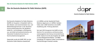 Über die Deutsche Akademie für Public Relations (DAPR) 
12
Die Deutsche Akademie für Public Relations
(DAPR) mit Hauptsitz in Düsseldorf zählt zu
den ältesten und renommiertesten Aus- und
Weiterbildungsinstituten in der deutschen
Kommunikationsbranche. Die Akademie
bildet Ein- und Aufsteiger zu PR-Experten
aus, vermittelt wird praxisorientiertes und
theoretisch fundiertes Know-how im
Kommunikationsmanagement.
Gegründet wurde die DAPR 1991 von der
Deutschen Public Relations Gesellschaft
e.V. (DPRG) und der Gesellschaft Public
Relations Agenturen e.V. (GPRA). Seitdem
haben über 5.000 Teilnehmer eine DAPR-
Ausbildung oder -Prüfung absolviert. 
Seit April 2014 kooperiert die DAPR mit dem
Zentrum für Journalismus und Kommunikati-
onsmanagement der Donau-Universität Krems
(DUK). Dadurch konnte das Angebot der DAPR
um berufsbegleitende Master- und MBA-
Lehrgänge mit insgesamt sieben verschiedenen
Fachvertiefungen erweitert werden.
Über die Deutsche Akademie für Public Relations (DAPR)
 