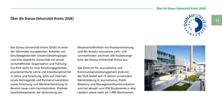   Über die Donau-Universität Krems (DUK)
13
Die Donau-Universität Krems (DUK) ist einer
der führenden europäischen Anbieter von
berufsbegleitenden Universitätslehrgängen
und eine staatliche Universität mit privat-
wirtschaftlicher Organisation und Führung.
Die DUK steht für eine forschungsgeleitete,
praxisorientierte Lehre und Interdisziplinarität
in Lehre und Forschung, setzt auf internati-
onale Vortragende und Partneruniversitäten
sowie Forschung und Weiterentwicklung im
Bereich neuer Lehr-/Lerntechniken. Höchste
Qualitätsstandards, die Verbindung von
Wissenschaftlichkeit mit Praxisorientierung
und der Einsatz innovativer Lehr- und
Lernmethoden zeichnen alle Studienange-
bote der Donau-Universität Krems aus.
Das Zentrum für Journalismus und
Kommunikationsmanagement (JoKom)
der DUK bietet seit 15 Jahren universitäre
Weiterbildung in Journalismus, Public
Relations und Managementkommunikation
und hat aktuell rund 250 Studierende in drei
Ländern sowie mehr als 1.000 Absolventen.
Über die Donau-Universität Krems (DUK)
 
