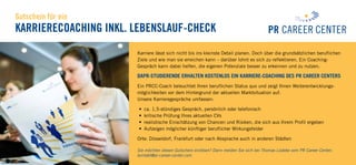 Gutschein für ein
Karrierecoaching inkl. Lebenslauf-Check
Karriere lässt sich nicht bis ins kleinste Detail planen. Doch über die grundsätzlichen beruflichen
Ziele und wie man sie erreichen kann – darüber lohnt es sich zu reflektieren. Ein Coaching-
Gespräch kann dabei helfen, die eigenen Potenziale besser zu erkennen und zu nutzen.
DAPR-Studierende erhalten kostenlos ein Karriere-Coaching des PR Career Centers
Ein PRCC-Coach beleuchtet Ihren beruflichen Status quo und zeigt Ihnen Weiterentwicklungs­
möglichkeiten vor dem Hintergrund der aktuellen Marktsituation auf.
Unsere Karrieregespräche umfassen:
•	 ca. 1,5-stündiges Gespräch, persönlich oder telefonisch
•	 kritische Prüfung Ihres aktuellen CVs
•	 realistische Einschätzung von Chancen und Risiken, die sich aus Ihrem Profil ergeben
•	 Aufzeigen möglicher künftiger beruflicher Wirkungsfelder
Orte: Düsseldorf, Frankfurt oder nach Absprache auch in anderen Städten
Sie möchten diesen Gutschein einlösen? Dann melden Sie sich bei Thomas Lüdeke vom PR Career Center:
kontakt@pr-career-center.com
 