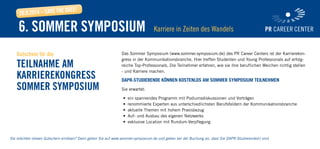 Das Sommer Symposium (www.sommer.symposium.de) des PR Career Centers ist der Karrierekon-
gress in der Kommunikationsbranche. Hier treffen Studenten und Young Professionals auf erfolg-
reiche Top-Professionals. Die Teilnehmer erfahren, wie sie ihre beruflichen Weichen richtig stellen
- und Karriere machen.
DAPR-Studierende können kostenlos am Sommer Symposium teilnehmen
Sie erwartet:
•	 ein spannendes Programm mit Podiumsdiskussionen und Vorträgen
•	 renommierte Experten aus unterschiedlichsten Berufsfeldern der Kommunikationsbranche
•	 aktuelle Themen mit hohem Praxisbezug
•	 Auf- und Ausbau des eigenen Netzwerks
•	 exklusive Location mit Rundum-Verpflegung
Gutschein für die
Teilnahme am
Karrierekongress
Sommer Symposium
Sie möchten diesen Gutschein einlösen? Dann gehen Sie auf www.sommer-symposium.de und geben bei der Buchung an, dass Sie DAPR-Studierende(r) sind.
6. Sommer Symposium Karriere in Zeiten des Wandels
20.9.2014 – Save The Date!
 