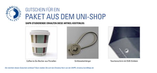 GUTSCHEIN für ein
Paket aus dem Uni-Shop
Coffee-to-Go-Becher aus Porzellan Schlüsselanhänger Taschenschirm mit DUK-Emblem
Sie möchten diesen Gutschein einlösen? Dann melden Sie sich bei Christina Horn von der DAPR: christina.horn@dapr.de
DAPR-Studierende erhalten diese Artikel kostenlos:
 