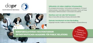 Vollmodular mit sieben möglichen Schwerpunkten
PR und Integrierte Kommunikation // Kommunikation und Management // PR: Gesund-
heitskommunikation // Social Media and Global Communication // Interne und Change
Kommunikation // B2B-Kommunikation // Communication and Leadership
Abschluss nach vier oder fünf Semestern
Master of Science (MSc) oder Master of Business Administration (MBA)
Optimale Vereinbarkeit mit dem Berufsalltag
Ausgeprägte Praxisnähe, inhaltliche und zeitliche Flexibilität, umfassende Betreuung
Details unter www.dapr.de
Berufsbegleitendes Masterstudium
an der Deutschen Akademie für Public Relations
Studienstart
17. November 2014in Düsseldorf,Bewerbung ab sofort
 