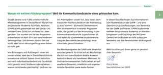  Vorwort
3
Es gibt bereits rund 7.000 unterschiedliche
Masterprogramme in Deutschland. Warum hat
die Deutsche Akademie für Public Relations
(DAPR) dann gemeinsam mit der Donau-Uni-
versität Krems (DUK) ein weiteres ins Leben
gerufen? Das wurden wir bei der Programm-
präsentation im April 2014 von verschiedenen
Seiten gefragt. Die Antwort darauf fiel uns
leicht: Weil es ein derartiges Programm bisher
so nicht gab.
Von Einsteigern und Aufsteigern hören wir
immer wieder, dass das in Deutschland übliche
konsekutive Vollzeit-System ihren Bedürfnis-
sen nach Individualisierbarkeit und Flexibilität
nicht gerecht wird: Studieren oder Arbeiten –
warum nicht beides gleichzeitig? Und von vie-
len Arbeit­gebern wissen wir, dass ihnen beim
klassischen Hochschulstudium der Praxisbezug
zu kurz kommt – Stichwort Elfenbeinturm.
Wer ein theoretisch fundiertes Programm
sucht, das gezielt auf den Praxisalltag in der
Kommunikationsbranche zugeschnitten ist
und dabei die zunehmende Ausdifferenzie-
rung des Berufsfelds berücksichtigt, muss
schon sehr genau hinsehen.
Das Masterprogramm der DAPR wird diesen An-
sprüchen gerecht. Es richtet sich an Berufstätige,
die sich von ihrem Studium direkte Anwend-
barkeit im Beruf und handfesten Mehrwert für
ihre Karriere versprechen. Dafür setzen wir auf
exzellente Dozenten, inhaltliche und organisa-
torische Flexibilität sowie starke Partner.
In diesem Booklet finden Sie Informationen
zum Masterstudium der DAPR – und eine
Übersicht an Zusatzleistungen, von denen Sie
bei der DAPR profitieren. DAPR-Studierende
nehmen beispielsweise kostenlos an Karriere–
kongressen und Coachings des PR Career
Centers teil und bauen so nicht zuletzt ihr
Netzwerk und ihre Persönlichkeit wirkungsvoll
aus.
Mehr erzählen wir Ihnen gerne im persönli-
chen Gespräch!
Philip Müller
Geschäftsführer der DAPR
Warum ein weiteres Masterprogramm? Weil die Kommunikationsbranche eines gebrauchen kann.
 