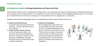 Berufsbegleitend studieren 
4
Das theoretische Fundament durch ein Master­studium festigen oder im Job vorankommen? Vor dieser Grundsatzfrage stehen viele Bachelor-Absolventen –
auch und gerade im Kommunikationsbereich. Ein in Deutschland noch recht neuer, dritter Weg ist das berufsbegleitende Masterstudium. Ein- und Aufstei-
ger in der Branche können so ihr Know-how ausbauen, ohne ihre berufliche Karriere zu verzögern bzw. zu unterbrechen.
ÎÎ Studium PLUS Berufserfahrung
Sie sammeln während des Studiums Berufs-
erfahrung – und feilen während des Jobs an
ihrem Abschluss.
ÎÎ Transfer zwischen Theorie und Praxis
Sie können das Gelernte direkt im Job
anwenden und bei Ihrem Arbeitgeber da-
durch schon während der Studienzeit neue
Sichtweisen und Methoden einbringen.
Gleichzeitig können Sie Arbeitserfahrungen
im Studium reflektieren.
ÎÎ Präferenz bei Arbeitgebern
Wer berufsbegleitend studiert (hat), wird
von Arbeitgebern bevorzugt. Das hat eine
branchen- und größenunabhängige Umfra-
ge der Hochschule Fresenius Köln unter rund
1.700 Unternehmen ergeben. Personalent-
scheider schätzen die Praxiserfahrung und
schreiben den Absolventen Soft Skills wie
Leistungsbereitschaft, unternehmerisches
Denken und Handeln sowie Disziplin und
Flexibilität zu.
Berufbegleitend studieren: Die kluge Kombination von Theorie und Praxis
Gegenüber vielen Vollzeit-Studiengängen bietet ein berufsbegleitendes Studium einige handfeste Vorteile, etwa:
 