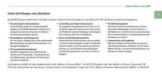   Masterstudium an der DAPR
7
Das DAPR-Studium bietet Ihnen die Wahl zwischen sieben Fachvertiefungen aus den Bereichen PR und Kommunikationsmanagement:
Das Studium schließt mit dem akademischen Grad „Master of Science (MSc)“ mit 90 ECTS-Punkten oder dem Master of Science, Advanced (120
ECTS) ab; Absolventen der Vertiefung „Communication and Leadership“ tragen den Titel „Master of Business Administration (MBA)“ mit 90 ECTS.
Sieben Vertiefungen, zwei Abschlüsse
•	 PR und Integrierte Kommunikation
Die Studierenden werden für verantwortungsvolle
Aufgaben in der Öffentlichkeitsarbeit befähigt und im
strategisch koordinierten Einsatz der verschiedenen
Kommunikationsdisziplinen geschult.
•	 Kommunikation und Management
Der Fokus dieses Lehrgangs liegt auf der professionellen
Weiterentwicklung der eigenen Kommunikations- und
Managementfähigkeiten.
•	 PR: Gesundheitskommunikation
Speziell für (angehende) Kommunikationsverant-
wortliche und Führungskräfte in Organisationen des
Gesundheitswesens sowie Berater mit Schwerpunkt
Gesundheit und Medizin.
•	 Social Media and Global Communication
Die strategische Herangehensweise im Einsatz von So-
cial Media, Fragen des Umgangs mit den Instrumenten
und Plattformen sowie die Einbindung in die Integrierte
Kommunikation stehen hier im Mittelpunkt.
•	 Interne und Change Kommunikation
Studierende dieser Vertiefung lernen, wie man optimal
mit internen Anspruchsgruppen umgeht. Im Verlauf des
Studiums erhalten sie das theoretische und praktische
Rüstzeug, um auch besonderen Herausforderungen
wie Veränderungssituationen oder Krisen souverän zu
begegnen.
•	 PR: B2B-Kommunikation
Geht intensiv auf die Herausforderungen und beson-
deren Rahmenbedingungen von Kommunikation in
B2B-Märkten ein: wie können Kommunikationsmanager
diese mit Kommunikations- und Marketinginstrumenten
beeinflussen und steuern?
•	 Communication and Leadership
Wirksame Strategien und Instrumente für anspruchs-
volle Führungssituationen: Reflektieren Sie Ihre bereits
gelebte Führungs- und Kommunikationskompetenz und
optimieren sie diese nachhaltig.
 