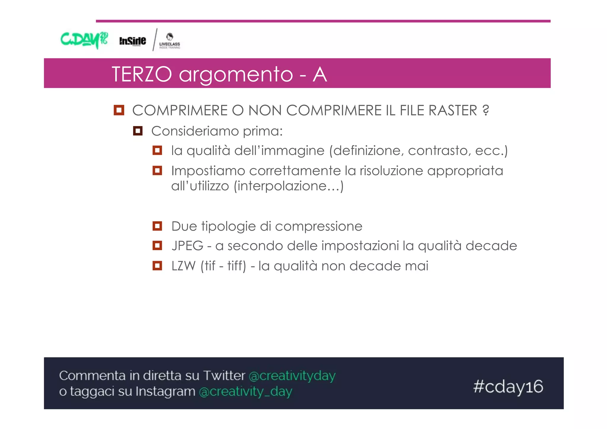 TERZO argomento - A
¤  COMPRIMERE O NON COMPRIMERE IL FILE RASTER ?
¤  Consideriamo prima:
¤  la qualità dell’immagine (definizione, contrasto, ecc.)
¤  Impostiamo correttamente la risoluzione appropriata
all’utilizzo (interpolazione…)
¤  Due tipologie di compressione
¤  JPEG - a secondo delle impostazioni la qualità decade
¤  LZW (tif - tiff) - la qualità non decade mai
 