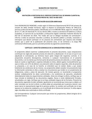 MUNICIPIO DE FRONTINO
Secretaría de Gobierno y Cultura Ciudadana.
_______________________________________________
“Juntos por un Frontino Nuevo”
Calle 30 No. 30 – 04 Tel: 859 5032 –Fax 859 5835
www.frontino-antioquia.gov.co E-mail: alcaldia@frontino-antioquia.gov.co
1
INVITACIÓN A PARTICIPAR EN EL PROCESO CONTRACTUAL DE MINIMA CUANTIA No.
ESTUDIOS PREVIO No. SGCC-SA-002-2015
CONTRATACIÓN SELECCIÓN ABREVIADA
Entre MUNICIPIO DE FRONTINO, creado según la Ordenanza Departamental Nº 07 del primero de
octubre de 1850, Entidad Territorial, según lo dispone la Constitución Política de 1991,(C.P),
persona jurídica de derecho público, identificada con el nit 890.983.706-8; según los artículos 314
de la C. P., 84 y 91 literal (d) nº 1 la Ley 136 de 1994, a través La secretaría de Gobierno y Cultura
Ciudadana, en ejercicio de sus facultades y atribuciones legales conferidas mediante Decreto N°
053 del 22 diciembre de 2014, “Por medio del cual se delegan facultades de contratación”,
informa a todas las personas naturales y jurídicas, de derecho público y privado, nacionales o
extranjeras que deseen participar en los procesos de contratación que requiera esta Entidad
estatal, que a partir de la publicación del presente aviso, se da comienzo a la etapa PRE
contractual referenciada, para la cual están previstas las siguientes características:
CAPITULO I: ASPECTOS GENERALES DE LA CONVOCATORIA PÚBLICA
El proponente deberá examinar cuidadosamente el presente documento, cuyas estipulaciones
constituyen las reglas del presente proceso de selección y adjudicación. En el caso en que le sea
adjudicada la contratación, sus términos hacen parte integral del respectivo contrato. Si el
proponente encuentra discrepancias, omisiones o cualquier inconsistencia en el presente
documento, o en los demás que forman parte del presente proceso de selección, o si tiene alguna
duda en cuanto al significado o aspectos indicados en éstos, deberá agotar el procedimiento que
aquí se indica, con el fin de obtener una aclaración sobre el aspecto requerido, antes de presentar
su propuesta, y en caso de no hacerlo, se entenderá que no existen dudas y que acepta
totalmente las condiciones de los mismos. Los proponentes deben estudiar minuciosamente toda
la información contenida en ellos y analizar las circunstancias que inciden en el cumplimiento de
obligaciones, costos y plazo de ejecución. De manera general, se recomienda al proponente
analizar cuidadosamente los datos suministrados y las condiciones de ejecución, estudiando
detenidamente todos los requerimientos señalados. Antes de entregar la oferta, verifique que se
haya incluido la totalidad de los documentos exigidos. Revise si están debidamente firmados,
actualizados y en regla. Verifique que no se haya cambiado ninguno de los formatos. Presente los
documentos siguiendo el orden señalado. Igualmente se recomienda que revise que su objeto y el
valor coincidan con los de la oferta. La oferta debe ser presentada por la persona natural o por
quien ejerza la representación legal de la persona jurídica. Su nombre será verificado con el que
aparece en la cédula de ciudadanía y en el certificado de la Cámara de Comercio. Sí utiliza alguna
sigla, ésta debe estar autorizada en dicho certificado.
1.1 Correspondencia. Cualquier comunicación que envíen los proponentes, deberá dirigirse de la
siguiente manera:
 