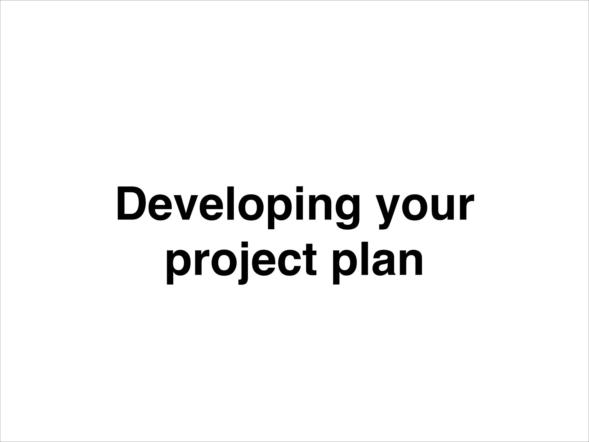 Developing your!
project plan