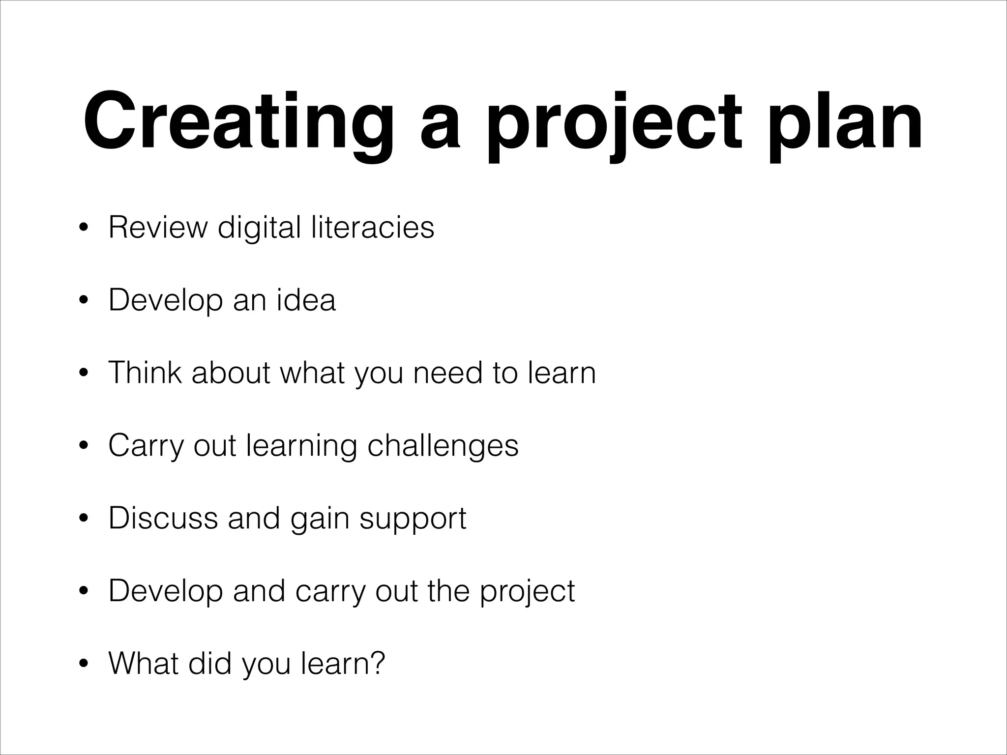Creating a project plan
•
Review digital literacies
•
Develop an idea
•
Think about what you need to learn
•
Carry out learning challenges
•
Discuss and gain support
•
Develop and carry out the project
•
What did you learn?