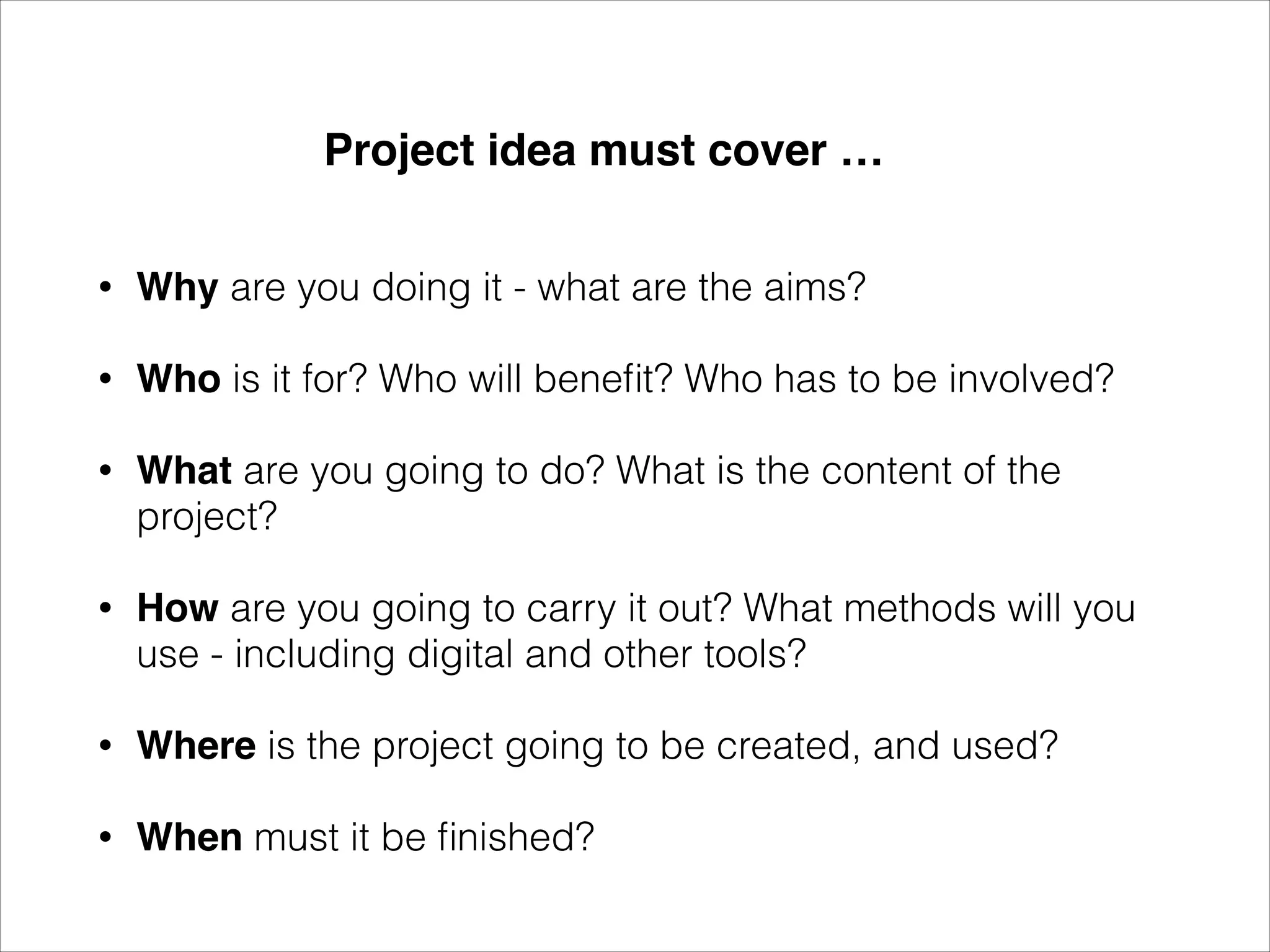 Project idea must cover …
•
Why are you doing it - what are the aims?
•
Who is it for? Who will benefit? Who has to be involved?
•
What are you going to do? What is the content of the
project?
•
How are you going to carry it out? What methods will you
use - including digital and other tools?
•
Where is the project going to be created, and used?
•
When must it be finished?