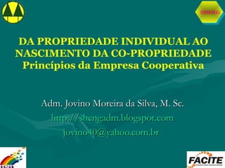 SHENG
DA PROPRIEDADE INDIVIDUAL AO
NASCIMENTO DA CO-PROPRIEDADE
Princípios da Empresa Cooperativa
Adm. Jovino Moreira da Silva, M. Sc.Adm. Jovino Moreira da Silva, M. Sc.
http://shengadm.blogspot.comhttp://shengadm.blogspot.com
jovino40@yahoo.com.brjovino40@yahoo.com.br
 