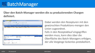 ©2016 GTI-process AG DaProS-Batch Seite 17
BatchManager
Dabei werden den Rezepturen mit den
gewünschten Produktions-mengen den
Linien zugeordnet.
Falls in den Rezeptablauf eingegriffen
werden muss, kann dies über die
Oberfläche des Batch-Managers erfolgen,
der alle Vorgänge lückenlos protokolliert.
Über den Batch-Manager werden die zu produzierenden Chargen
definiert.
 