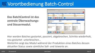 ©2016 GTI-process AG DaProS-Batch Seite 18
Vorortbedienung Batch-Control
Hier werden Batches gestartet, pausiert, abgebrochen, Schritte wiederholt,
neu gestartet unterbrochen…
Weiterhin zeigt das Modul während der Produktion eines Batches dessen
aktuellen Status sowie sämtliche Soll- und Istwerte an.
Das BatchControl ist das
zentrale Überwachungs-
und Steuermodul.
 