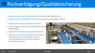  Reproduzierbare, hohe Produktqualität zur Sicherung der Marktposition
 Qualitätsnachweis zur Absicherung der Produkthaftung und (ISO9001, HACCP)
©2016 GTI-process AG DaProS-Batch Seite 4
Rückverfolgung/Qualitätssicherung
 Erfüllung der Herstellungsstandards nach IFS
 Rückverfolgbarkeit aller Einsatzstoffe und Chargen
(EU178/2002)
 Erfüllen der FDA-Anforderungen (FDA 21CFR11)
 Papierlose und gläserne Produktion mit direktem
Datenaustausch zum ERP-System reduziert
Verwaltungsaufwand und sichert schnellen
Informationsaustausch
 