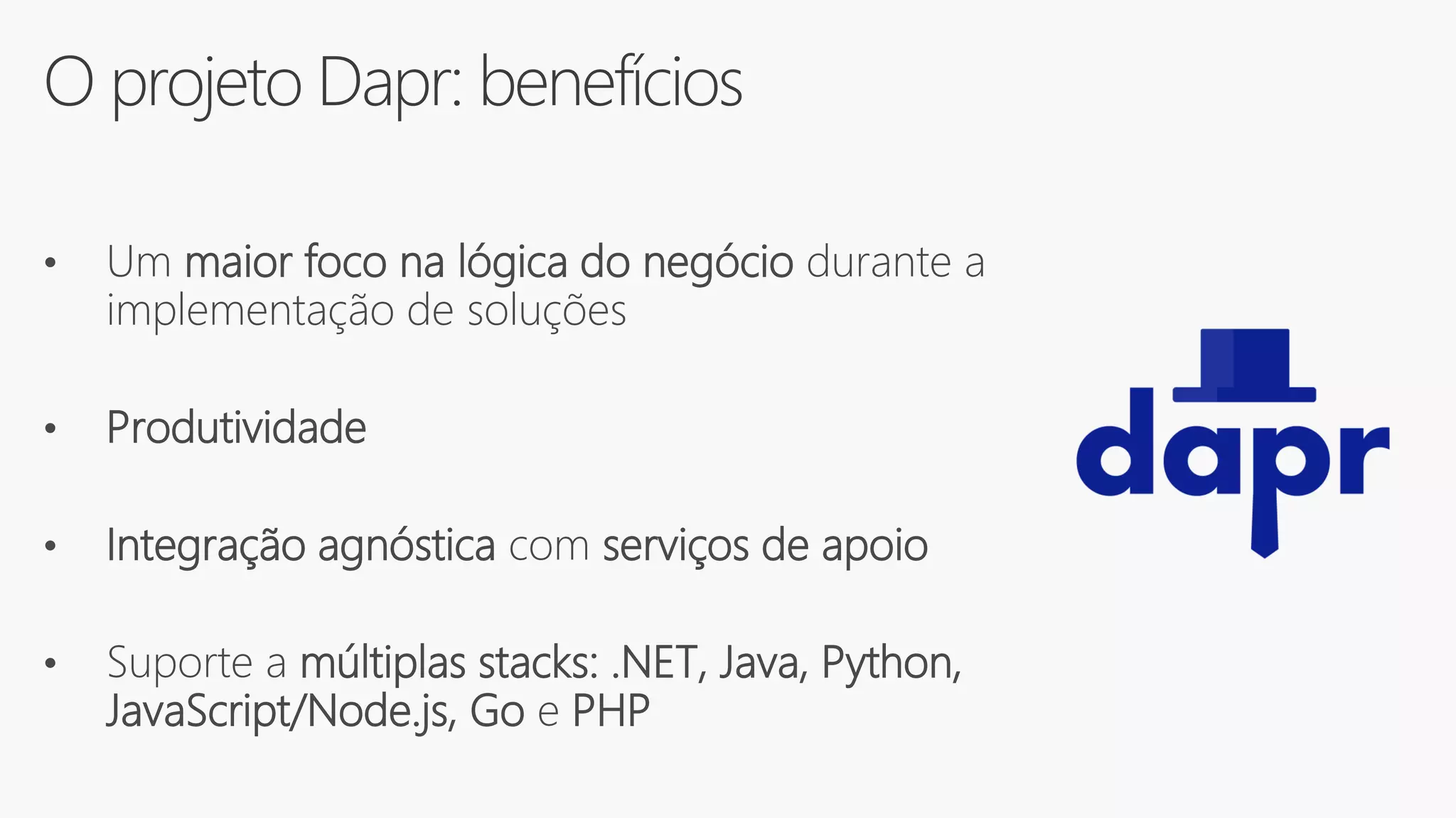 O projeto Dapr: benefícios
• Um maior foco na lógica do negócio durante a
implementação de soluções
• Produtividade
• Integração agnóstica com serviços de apoio
• Suporte a múltiplas stacks: .NET, Java, Python,
JavaScript/Node.js, Go e PHP
 