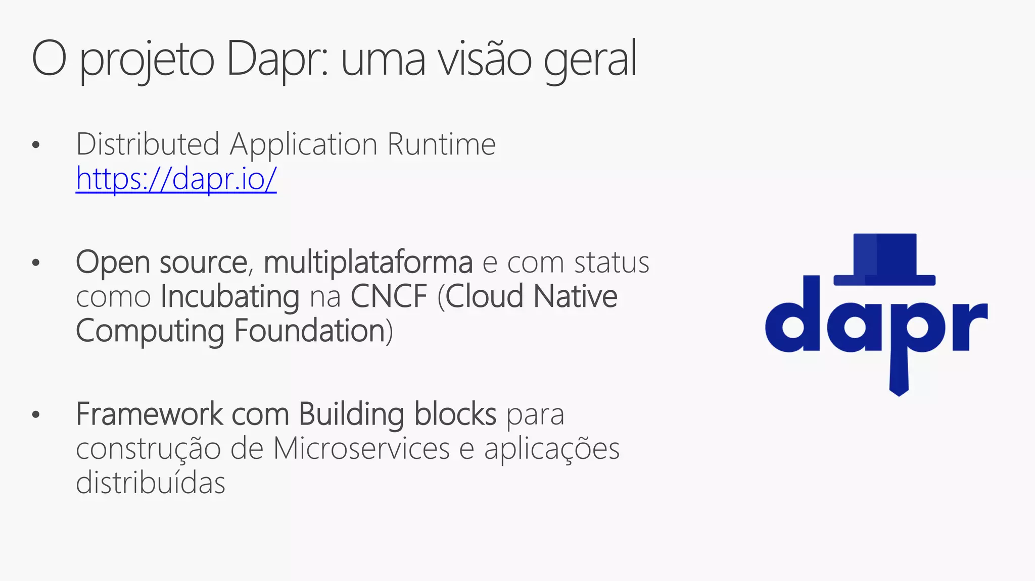 O projeto Dapr: uma visão geral
• Distributed Application Runtime
https://dapr.io/
• Open source, multiplataforma e com status
como Incubating na CNCF (Cloud Native
Computing Foundation)
• Framework com Building blocks para
construção de Microservices e aplicações
distribuídas
 