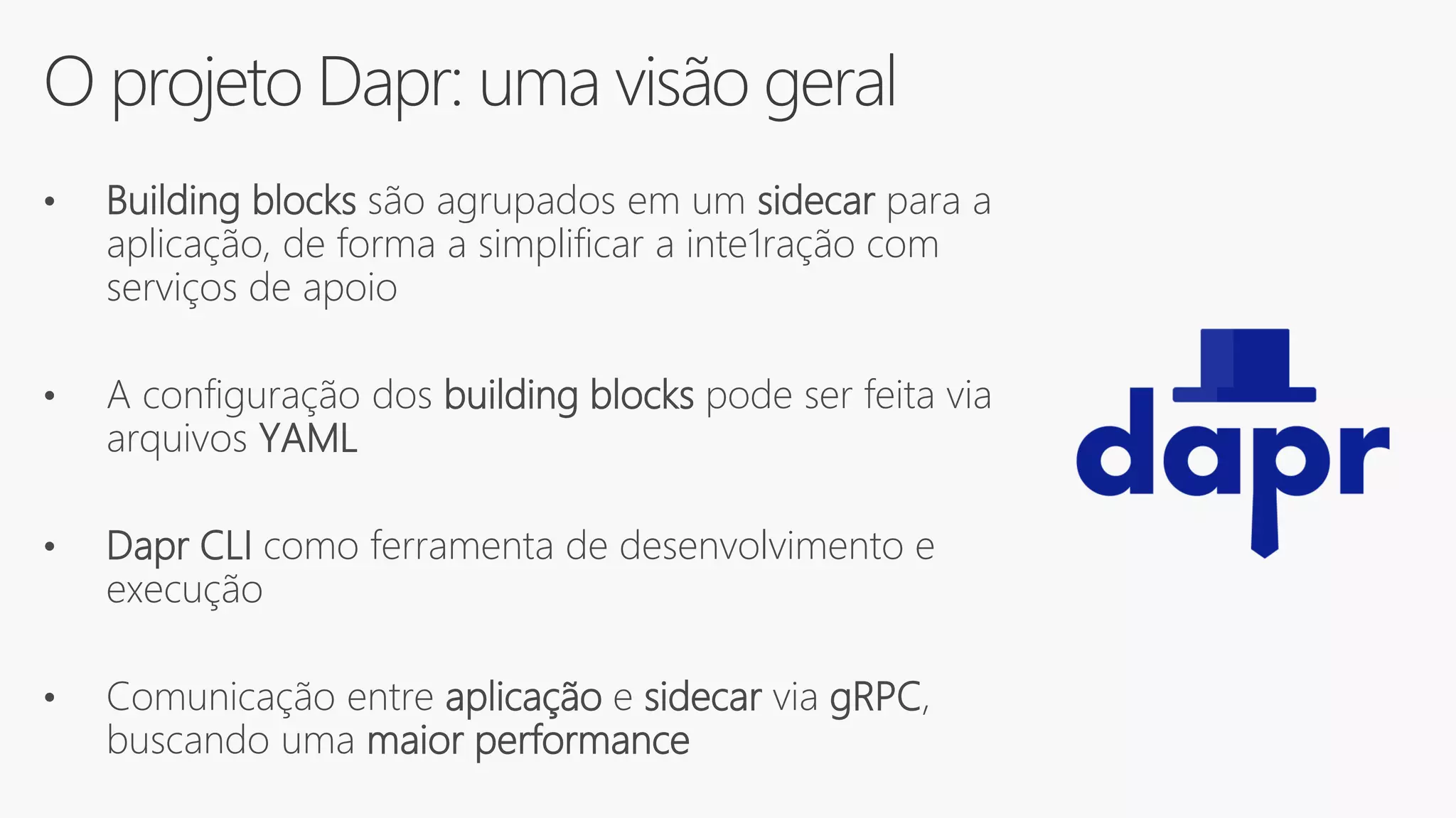 O projeto Dapr: uma visão geral
• Building blocks são agrupados em um sidecar para a
aplicação, de forma a simplificar a inte1ração com
serviços de apoio
• A configuração dos building blocks pode ser feita via
arquivos YAML
• Dapr CLI como ferramenta de desenvolvimento e
execução
• Comunicação entre aplicação e sidecar via gRPC,
buscando uma maior performance
 