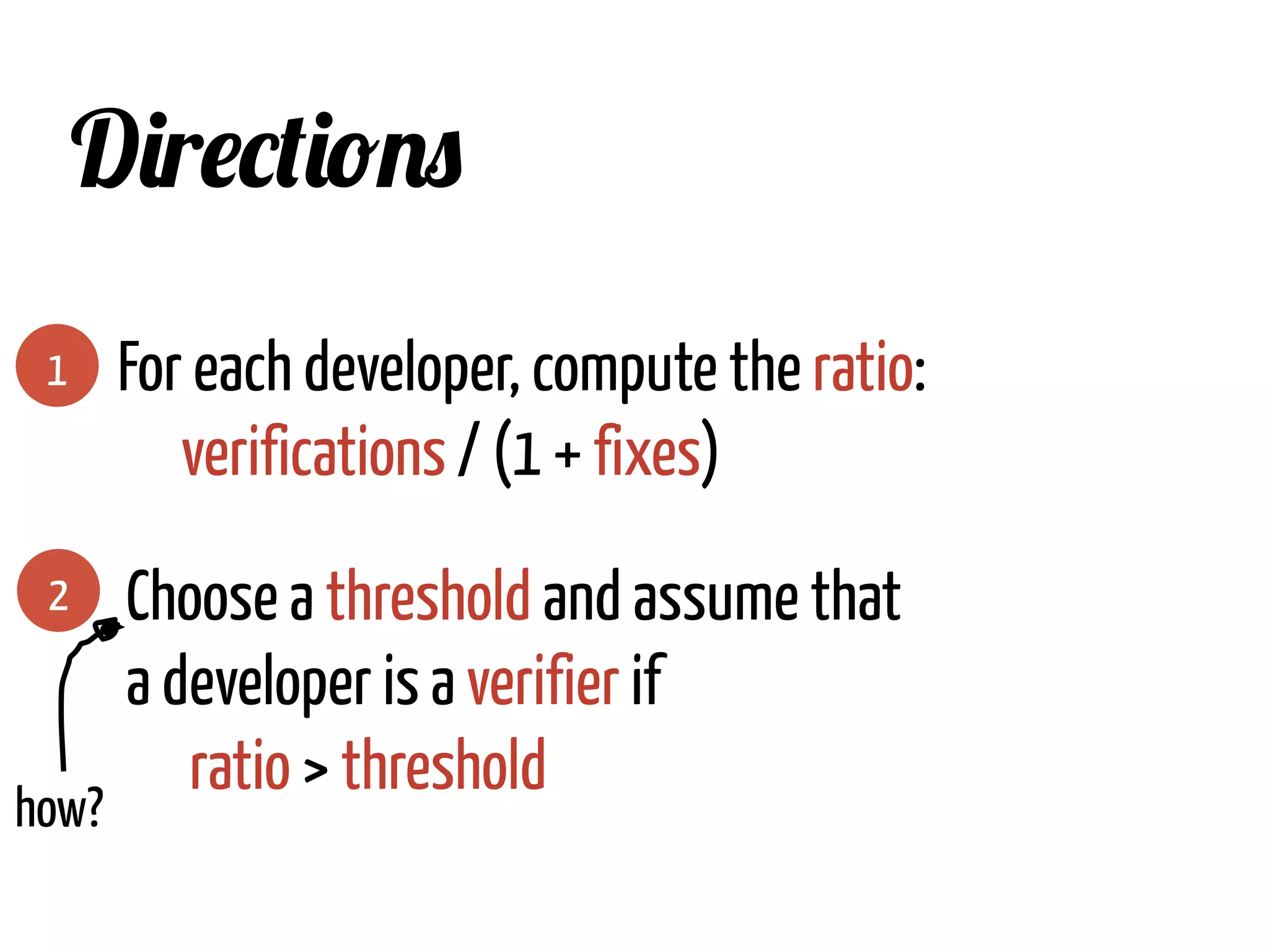 1
Directions
For each developer, compute the ratio:
verifications / (1 + fixes)
2 Choose a threshold and assume that
a developer is a verifier if
ratio > threshold
how?	
  
 