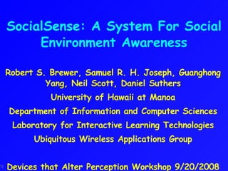 SocialSense: A System For Social Environment Awareness Robert S. Brewer, Samuel R. H. Joseph, Guanghong Yang, Neil Scott, Daniel Suthers University of Hawaii at Manoa Department of Information and Computer Sciences Laboratory for Interactive Learning Technologies Ubiquitous Wireless Applications Group Devices that Alter Perception Workshop 9/20/2008 