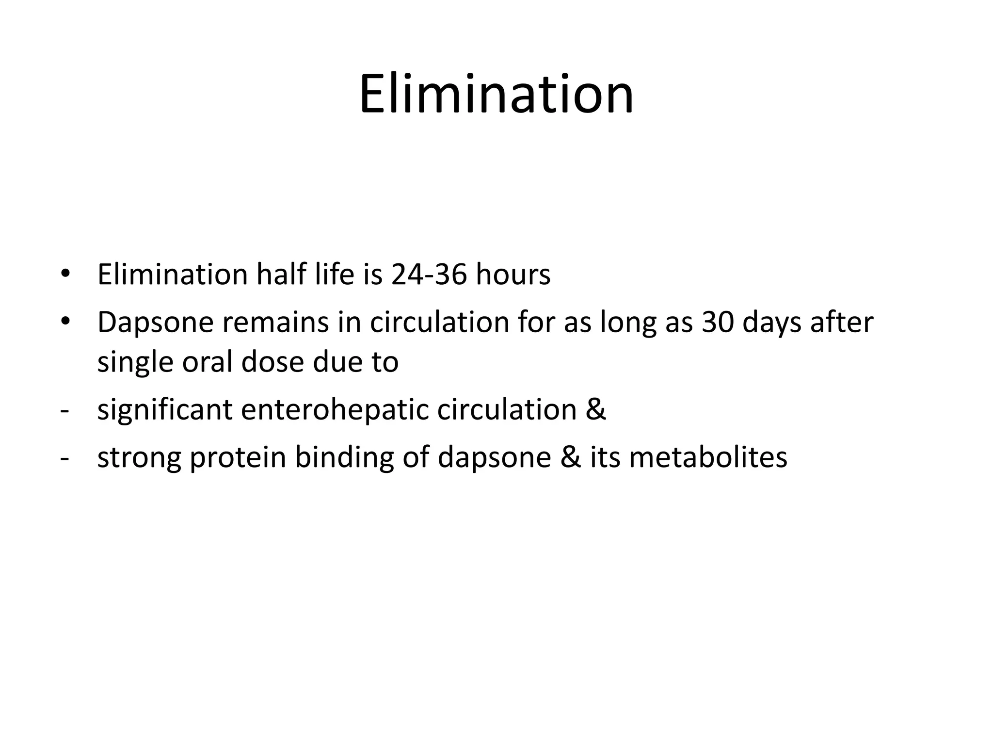 Elimination
• Elimination half life is 24-36 hours
• Dapsone remains in circulation for as long as 30 days after
single oral dose due to
- significant enterohepatic circulation &
- strong protein binding of dapsone & its metabolites

 
