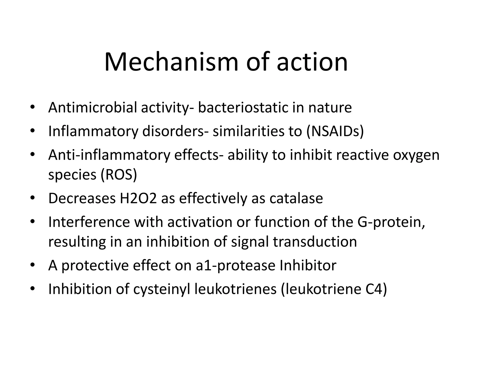 Mechanism of action
• Antimicrobial activity- bacteriostatic in nature
• Inflammatory disorders- similarities to (NSAIDs)
• Anti-inflammatory effects- ability to inhibit reactive oxygen
species (ROS)
• Decreases H2O2 as effectively as catalase
• Interference with activation or function of the G-protein,
resulting in an inhibition of signal transduction
• A protective effect on a1-protease Inhibitor
• Inhibition of cysteinyl leukotrienes (leukotriene C4)

 