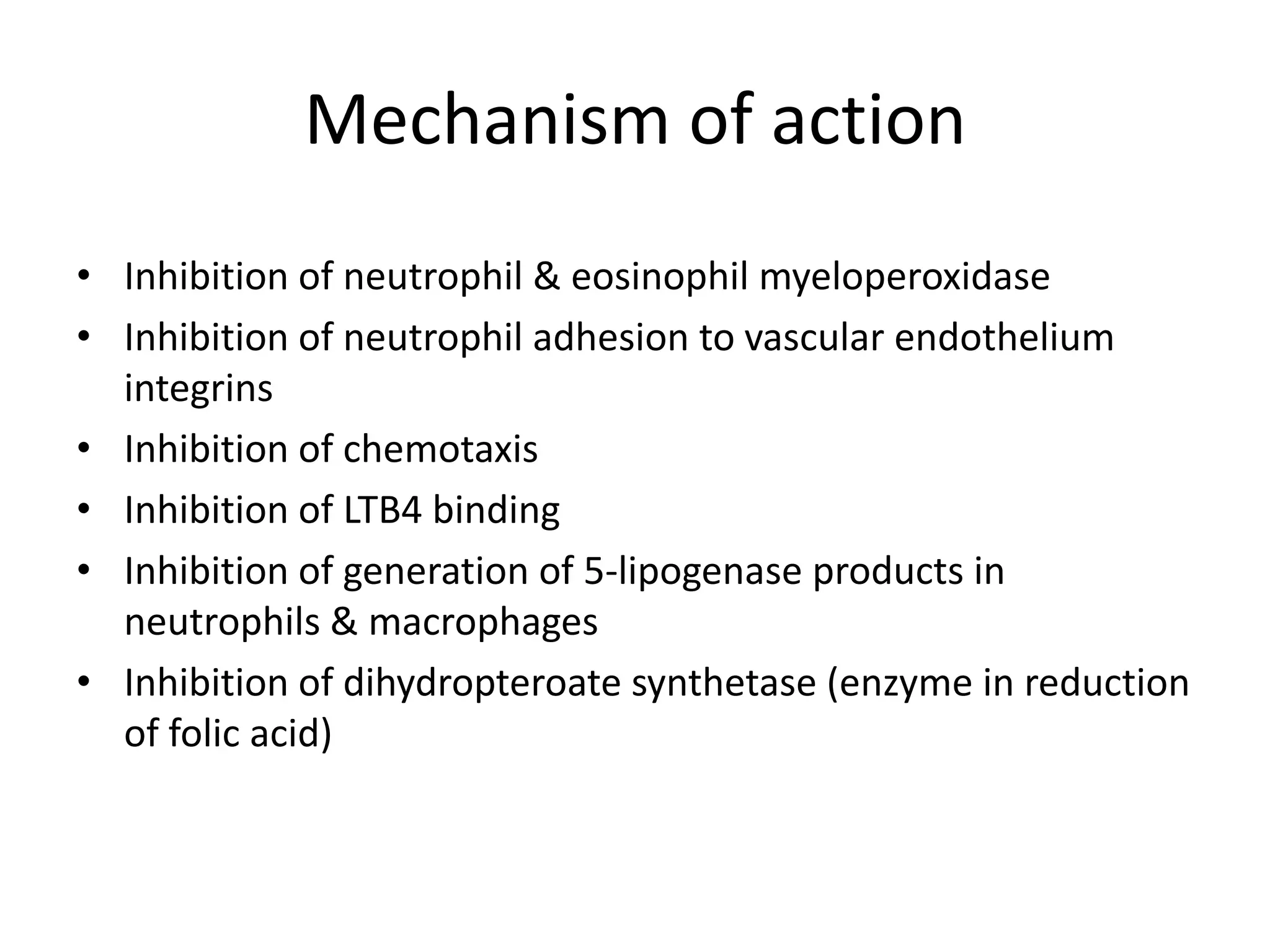 Mechanism of action
• Inhibition of neutrophil & eosinophil myeloperoxidase
• Inhibition of neutrophil adhesion to vascular endothelium
integrins
• Inhibition of chemotaxis
• Inhibition of LTB4 binding
• Inhibition of generation of 5-lipogenase products in
neutrophils & macrophages
• Inhibition of dihydropteroate synthetase (enzyme in reduction
of folic acid)

 