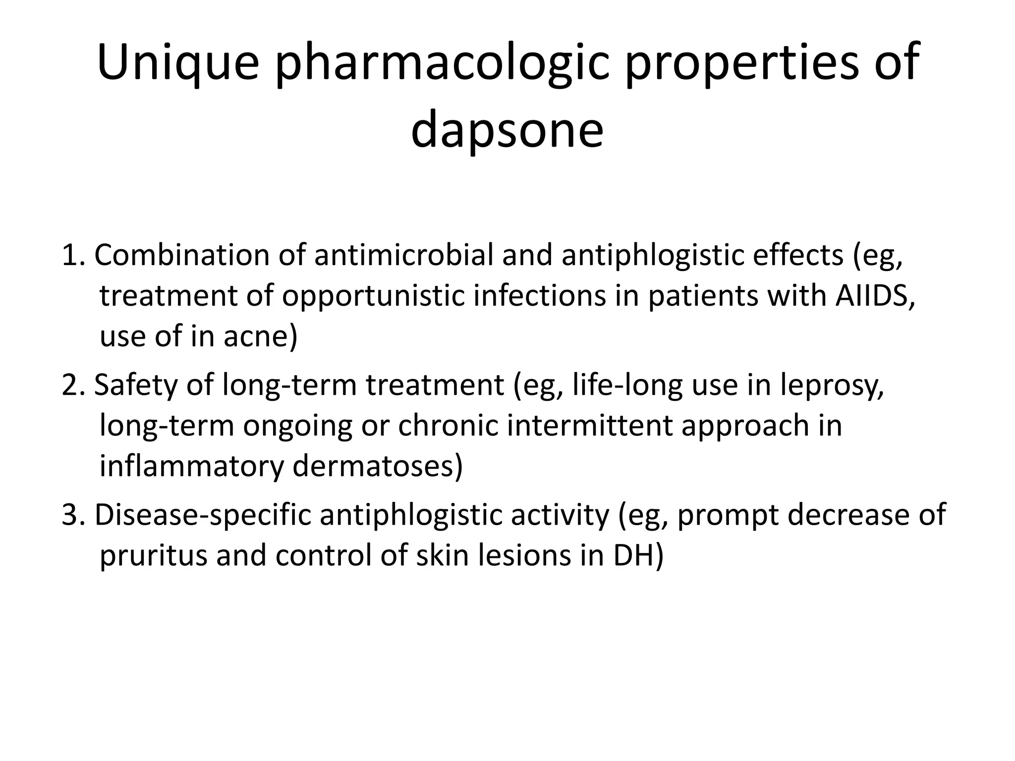 Unique pharmacologic properties of
dapsone
1. Combination of antimicrobial and antiphlogistic effects (eg,
treatment of opportunistic infections in patients with AIIDS,
use of in acne)
2. Safety of long-term treatment (eg, life-long use in leprosy,
long-term ongoing or chronic intermittent approach in
inflammatory dermatoses)
3. Disease-specific antiphlogistic activity (eg, prompt decrease of
pruritus and control of skin lesions in DH)

 