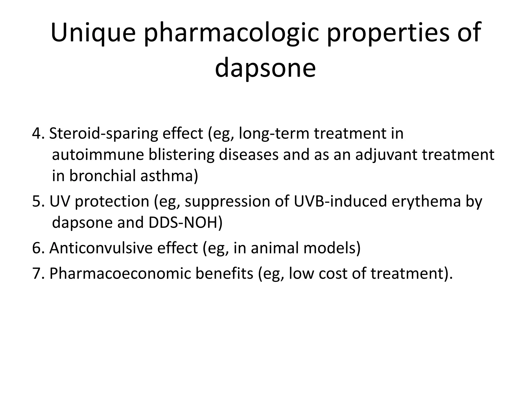 Unique pharmacologic properties of
dapsone
4. Steroid-sparing effect (eg, long-term treatment in
autoimmune blistering diseases and as an adjuvant treatment
in bronchial asthma)
5. UV protection (eg, suppression of UVB-induced erythema by
dapsone and DDS-NOH)
6. Anticonvulsive effect (eg, in animal models)
7. Pharmacoeconomic benefits (eg, low cost of treatment).

 