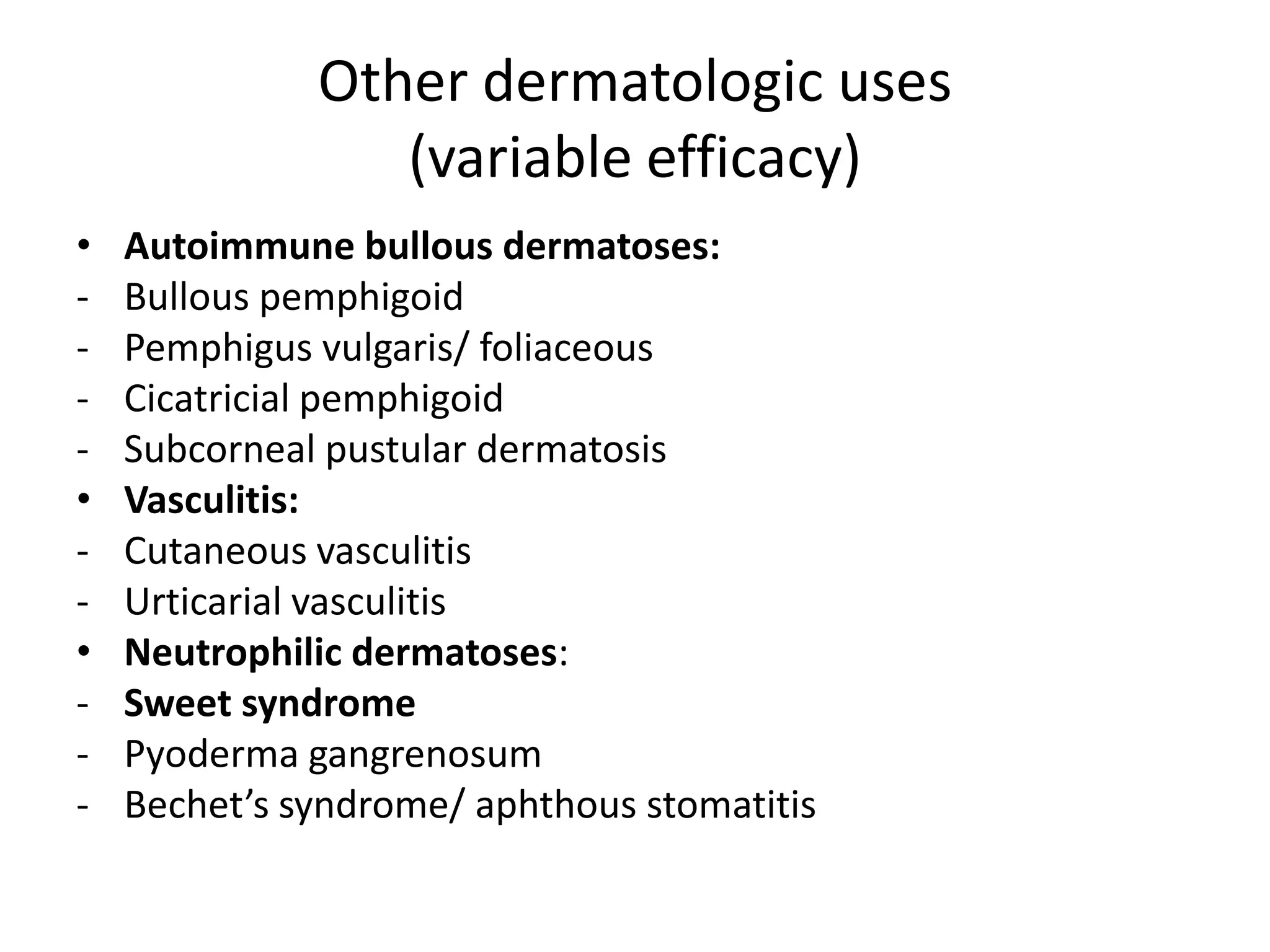 Other dermatologic uses
(variable efficacy)
•
•
•
-

Autoimmune bullous dermatoses:
Bullous pemphigoid
Pemphigus vulgaris/ foliaceous
Cicatricial pemphigoid
Subcorneal pustular dermatosis
Vasculitis:
Cutaneous vasculitis
Urticarial vasculitis
Neutrophilic dermatoses:
Sweet syndrome
Pyoderma gangrenosum
Bechet’s syndrome/ aphthous stomatitis

 