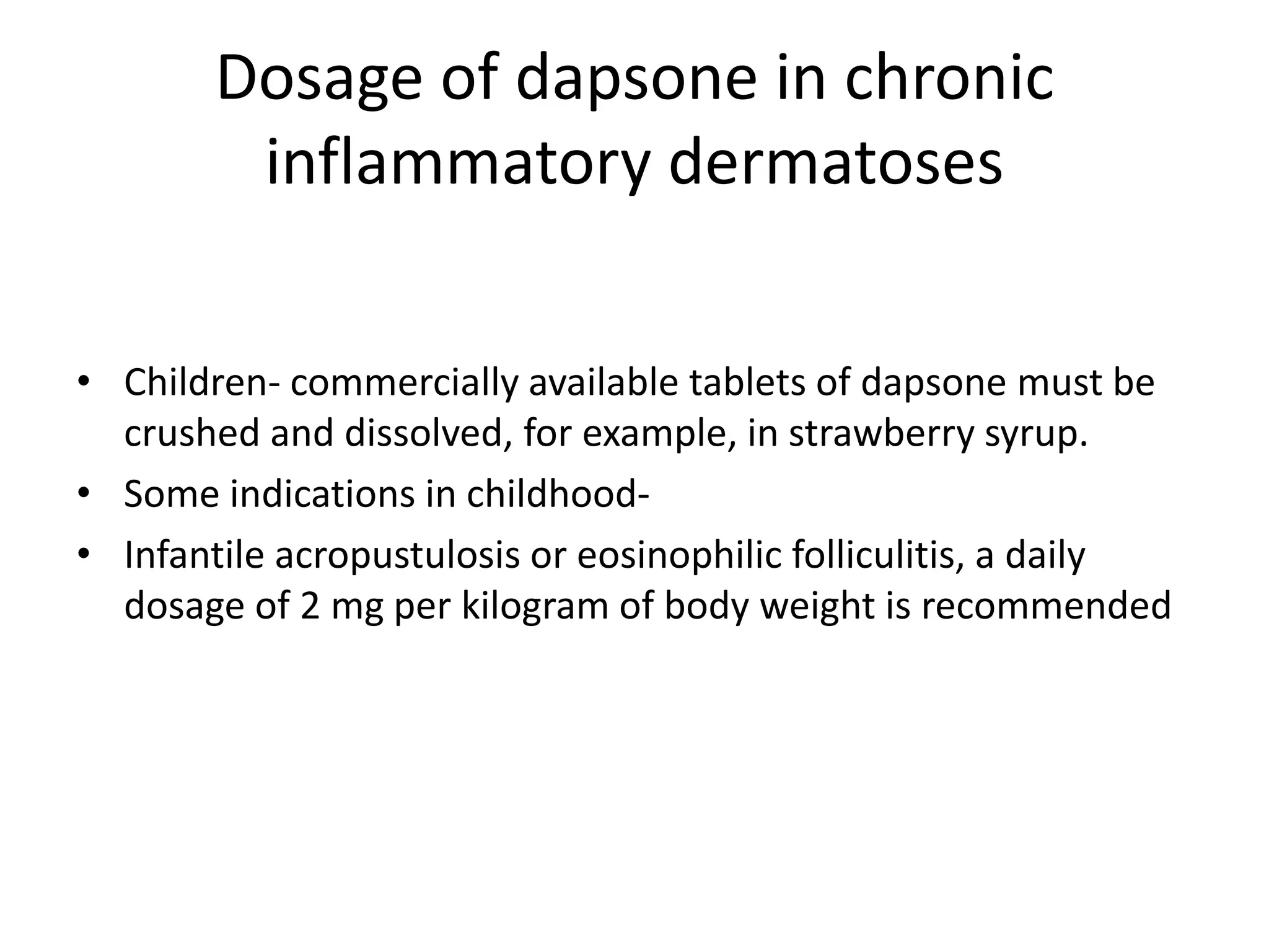Dosage of dapsone in chronic
inflammatory dermatoses
• Children- commercially available tablets of dapsone must be
crushed and dissolved, for example, in strawberry syrup.
• Some indications in childhood• Infantile acropustulosis or eosinophilic folliculitis, a daily
dosage of 2 mg per kilogram of body weight is recommended

 